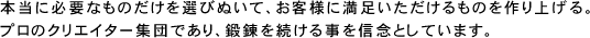 本当に必要なものだけを選びぬいて、お客様に満足いただけるものを作り上げる。プロのクリエイター集団であり、鍛錬を続ける事を信念としています。